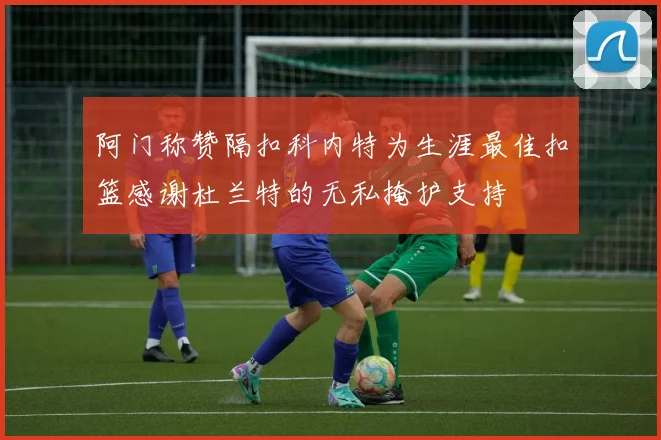 阿门称赞隔扣科内特为生涯最佳扣篮感谢杜兰特的无私掩护支持