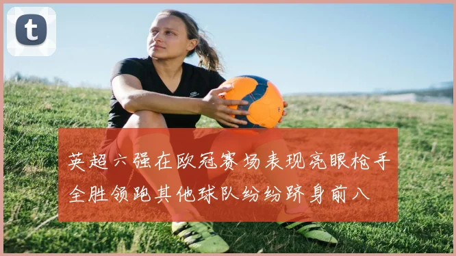 英超六强在欧冠赛场表现亮眼枪手全胜领跑其他球队纷纷跻身前八