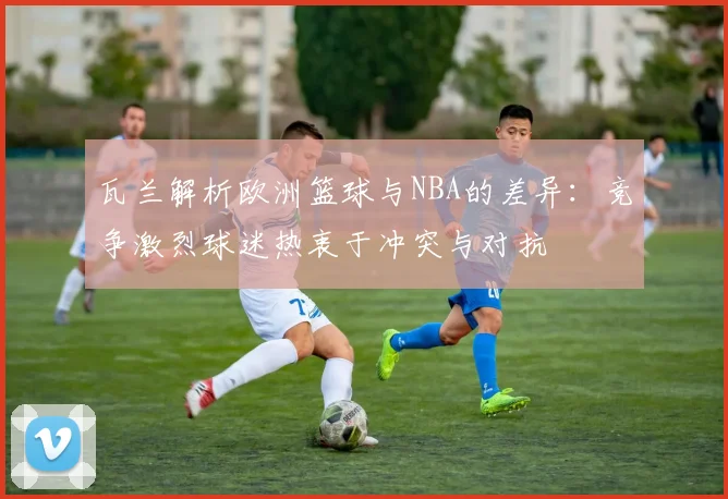 瓦兰解析欧洲篮球与NBA的差异：竞争激烈球迷热衷于冲突与对抗