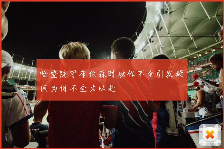 哈登防守布伦森时动作不全引发疑问为何不全力以赴