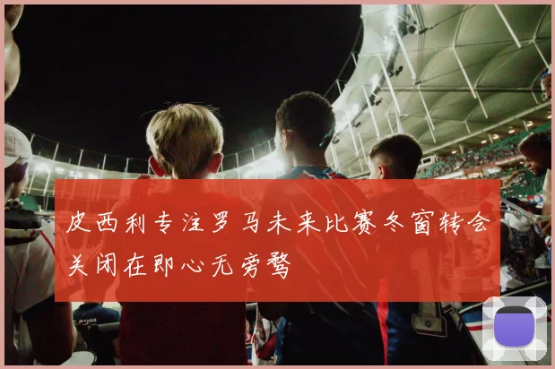 皮西利专注罗马未来比赛冬窗转会关闭在即心无旁骛