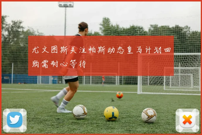 尤文图斯关注帕斯动态皇马计划回购需耐心等待