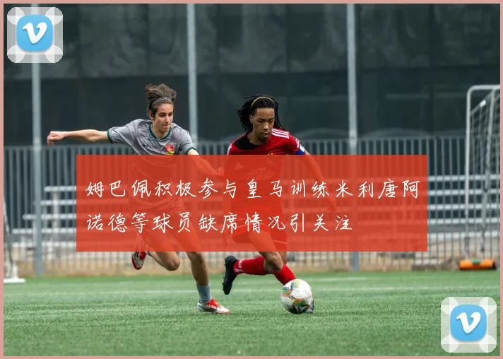 姆巴佩积极参与皇马训练米利唐阿诺德等球员缺席情况引关注