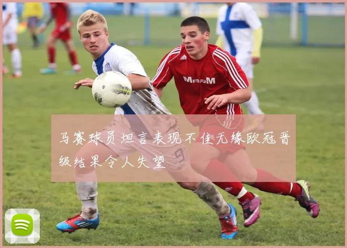 马赛球员坦言表现不佳无缘欧冠晋级结果令人失望
