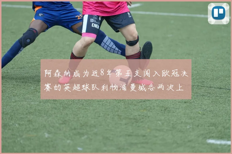 阿森纳成为近8年第五支闯入欧冠决赛的英超球队利物浦曼城各两次上演辉煌
