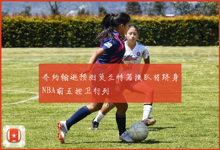 乔约翰逊预测莫兰特若换队将跻身NBA前五控卫行列