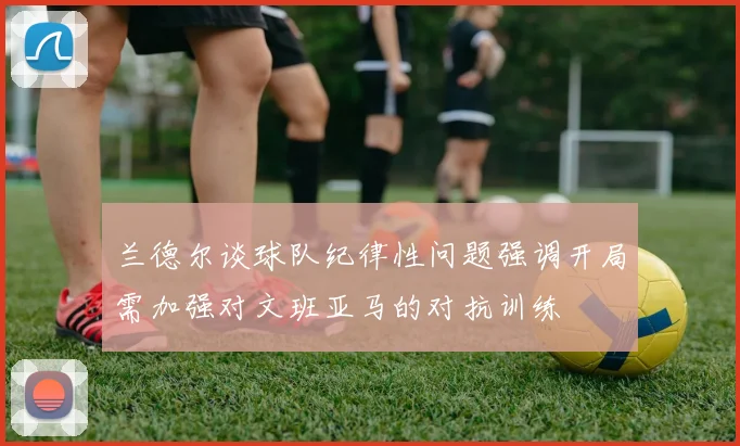 兰德尔谈球队纪律性问题强调开局需加强对文班亚马的对抗训练