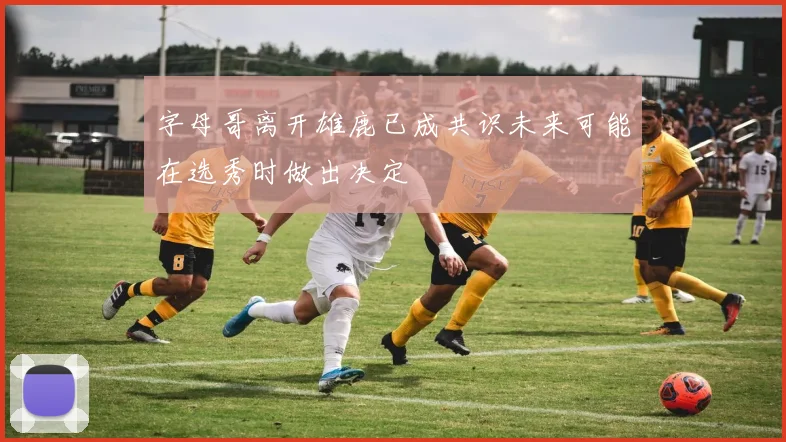 字母哥离开雄鹿已成共识未来可能在选秀时做出决定