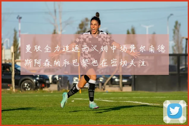 曼联全力追逐西汉姆中场费尔南德斯阿森纳和巴黎也在密切关注