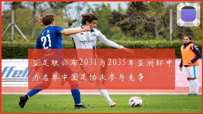 亚足联公布2031与2035年亚洲杯申办名单中国足协未参与竞争