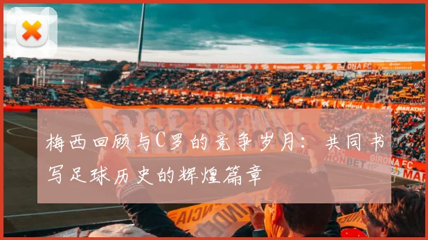 梅西回顾与C罗的竞争岁月：共同书写足球历史的辉煌篇章