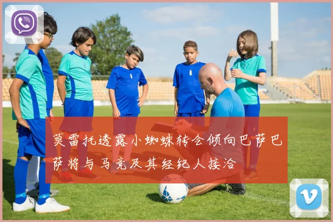 莫雷托透露小蜘蛛转会倾向巴萨巴萨将与马竞及其经纪人接洽