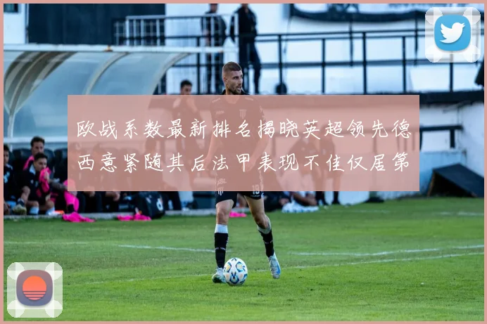 欧战系数最新排名揭晓英超领先德西意紧随其后法甲表现不佳仅居第八