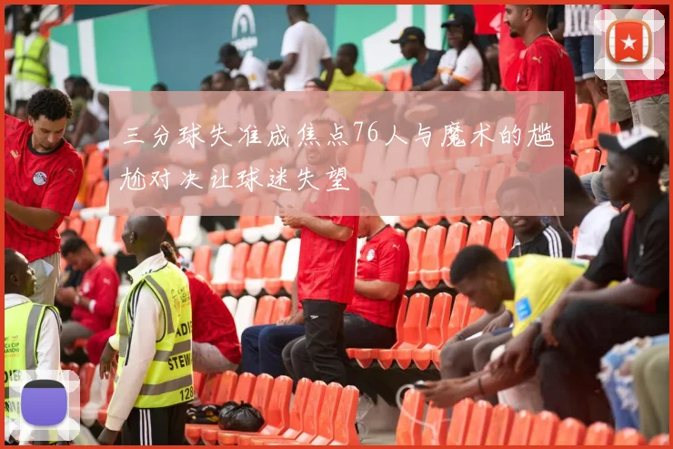 三分球失准成焦点76人与魔术的尴尬对决让球迷失望
