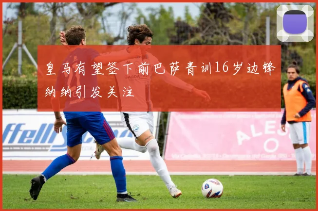 皇马有望签下前巴萨青训16岁边锋纳纳引发关注