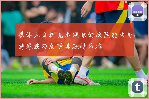 媒体人分析克尼佩尔的投篮能力与持球技巧展现其独特风格